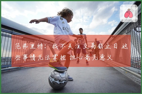 范弗里特：我不关注交易截止日 这些事情无法掌控 担心毫无意义
