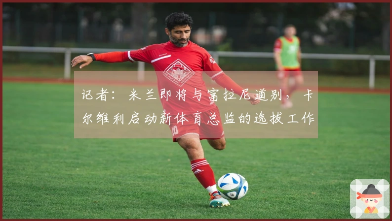 记者：米兰即将与富拉尼道别，卡尔维利启动新体育总监的选拔工作