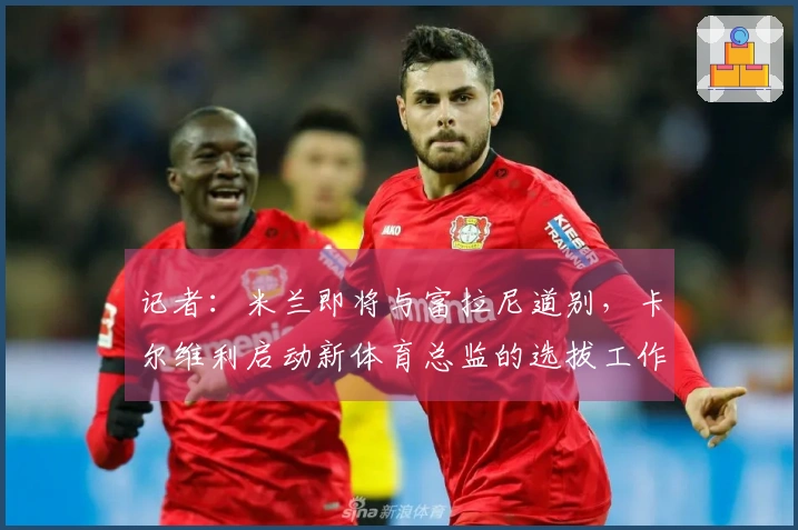 记者:米兰即将与富拉尼道别,卡尔维利启动新体育总监的选拔工作