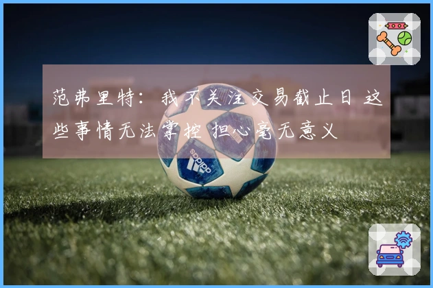 范弗里特：我不关注交易截止日 这些事情无法掌控 担心毫无意义