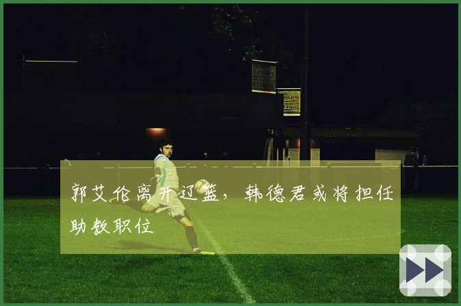 郭艾伦离开辽篮，韩德君或将担任助教职位