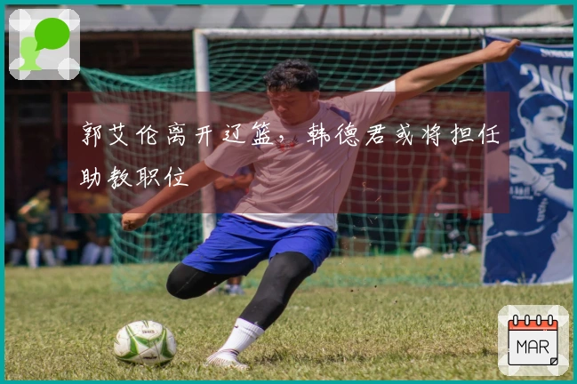 郭艾伦离开辽篮，韩德君或将担任助教职位
