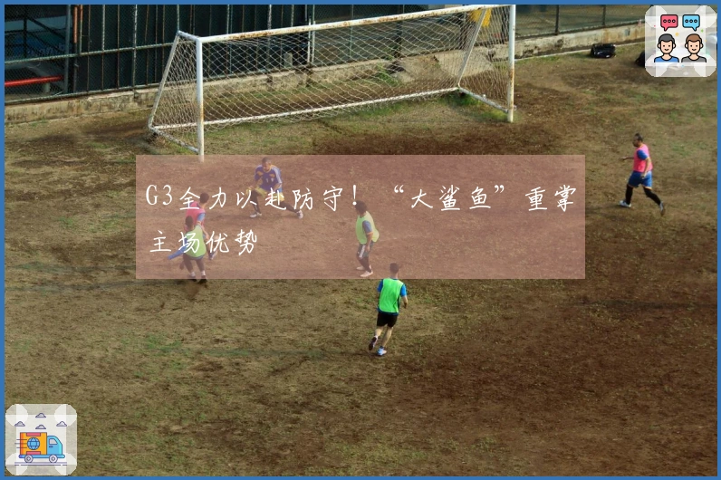 G3全力以赴防守！“大鲨鱼”重掌主场优势