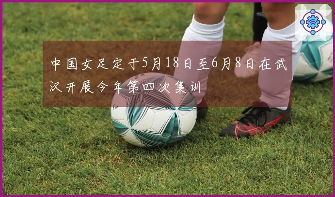 中国女足定于5月18日至6月8日在武汉开展今年第四次集训